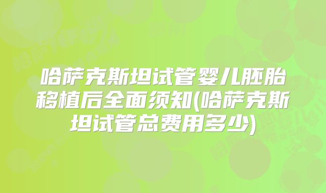 哈萨克斯坦试管婴儿胚胎移植后全面须知(哈萨克斯坦试管总费用多少)