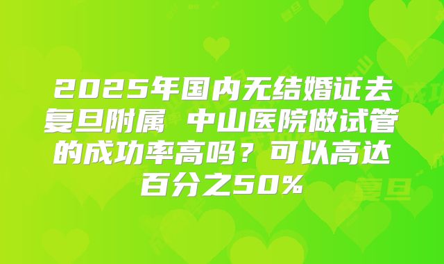 2025年国内无结婚证去复旦附属 中山医院做试管的成功率高吗?可以高达百分之50%
