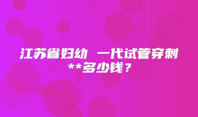 江苏省妇幼 一代试管穿刺**多少钱?