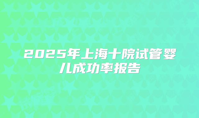 2025年上海十院试管婴儿成功率报告