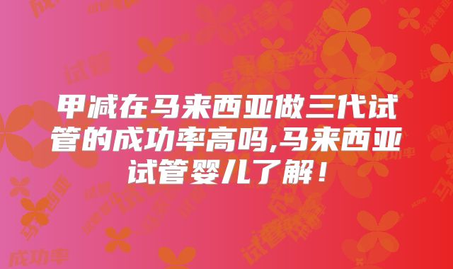 甲减在马来西亚做三代试管的成功率高吗,马来西亚试管婴儿了解！