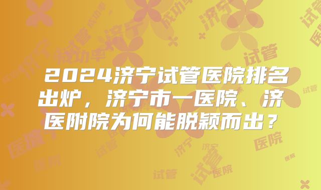 2024济宁试管医院排名出炉,济宁市一医院、济医附院为何能脱颖而出?