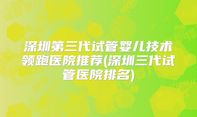 深圳第三代试管婴儿技术领跑医院推荐(深圳三代试管医院排名)