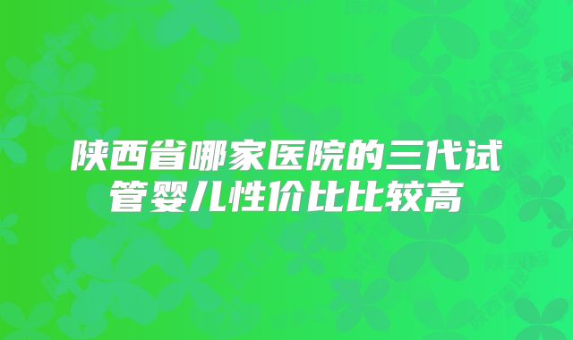 陕西省哪家医院的三代试管婴儿性价比比较高