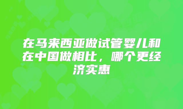 在马来西亚做试管婴儿和在中国做相比,哪个更经济实惠