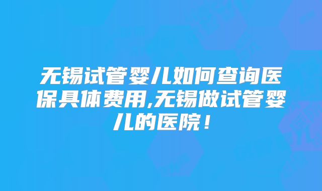 无锡试管婴儿如何查询医保具体费用,无锡做试管婴儿的医院!