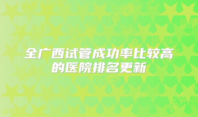 全广西试管成功率比较高的医院排名更新