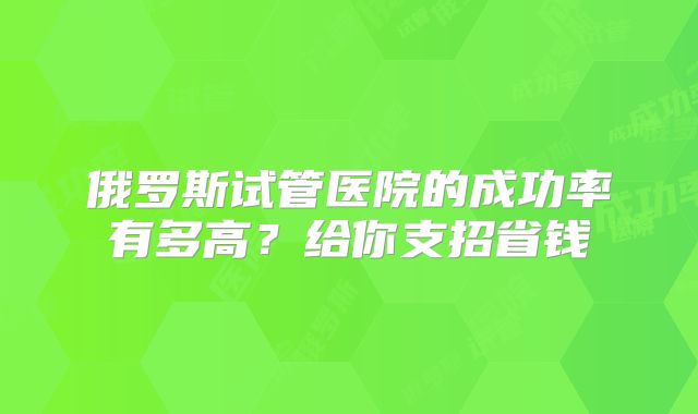 俄罗斯试管医院的成功率有多高？给你支招省钱