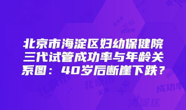 北京市海淀区妇幼保健院三代试管成功率与年龄关系图：40岁后断崖下跌？