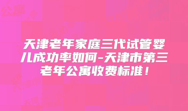天津老年家庭三代试管婴儿成功率如何-天津市第三老年公寓收费标准!