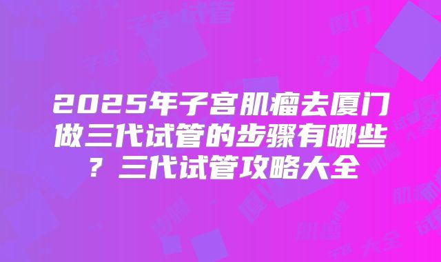 2025年子宫肌瘤去厦门做三代试管的步骤有哪些？三代试管攻略大全