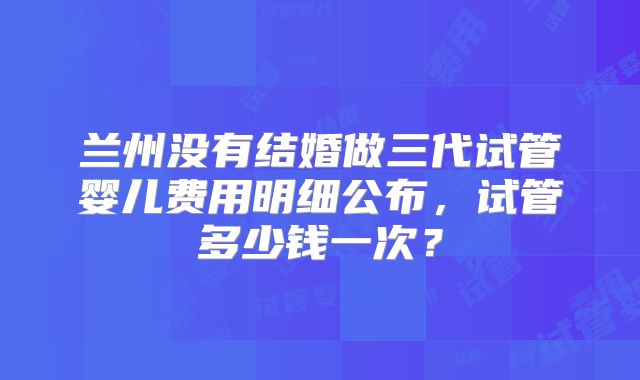 兰州没有结婚做三代试管婴儿费用明细公布，试管多少钱一次？