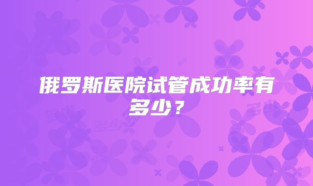 俄罗斯医院试管成功率有多少?