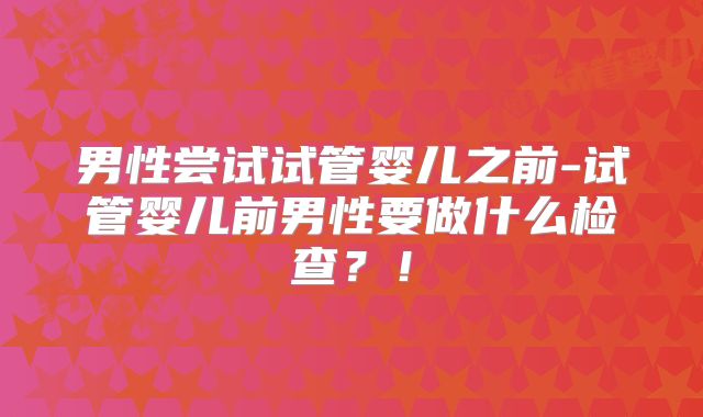 男性尝试试管婴儿之前-试管婴儿前男性要做什么检查？！
