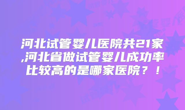 河北试管婴儿医院共21家,河北省做试管婴儿成功率比较高的是哪家医院？！