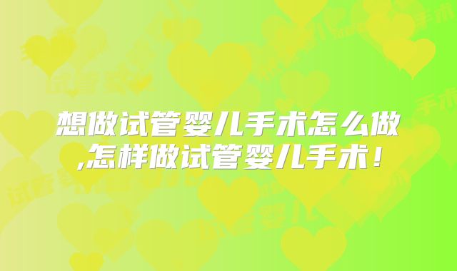想做试管婴儿手术怎么做,怎样做试管婴儿手术!