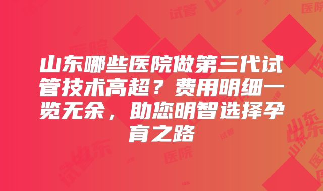 山东哪些医院做第三代试管技术高超？费用明细一览无余，助您明智选择孕育之路