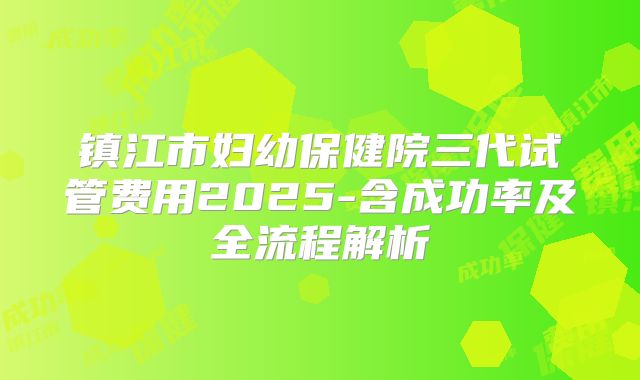 镇江市妇幼保健院三代试管费用2025-含成功率及全流程解析