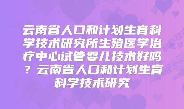 云南省人口和计划生育科学技术研究所生殖医学治疗中心试管婴儿技术好吗？云南省人口和计划生育科学技术研究