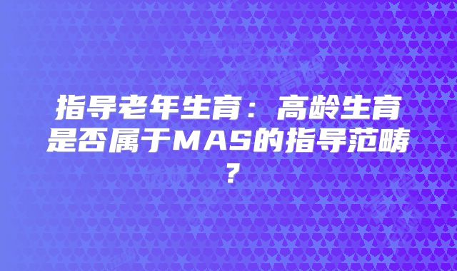 指导老年生育:高龄生育是否属于MAS的指导范畴?