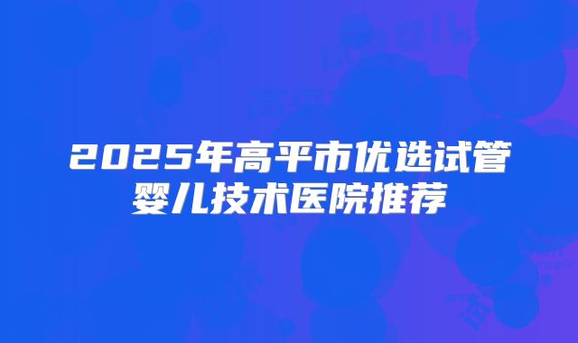 2025年高平市优选试管婴儿技术医院推荐