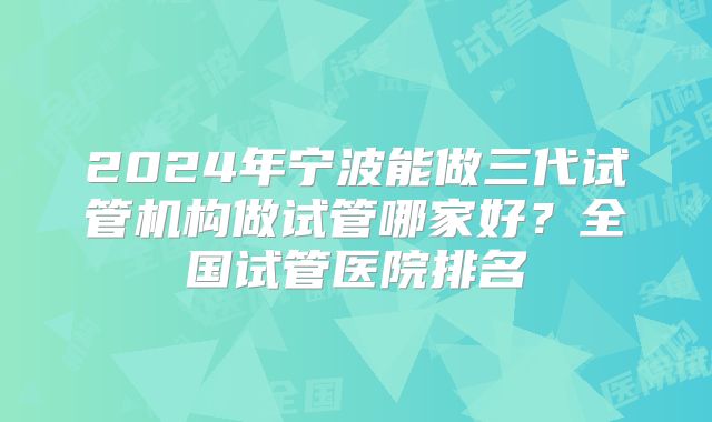2024年宁波能做三代试管机构做试管哪家好？全国试管医院排名