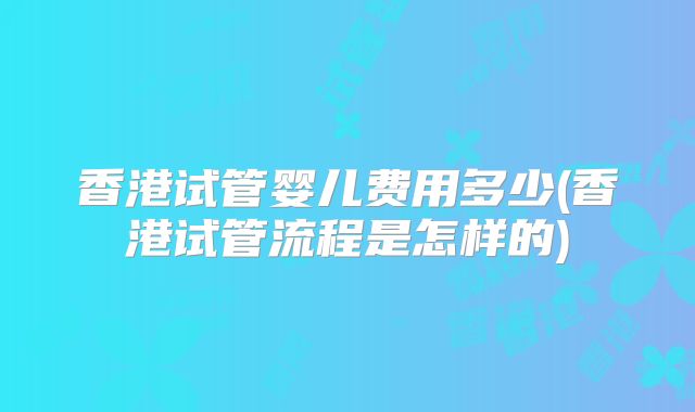 香港试管婴儿费用多少(香港试管流程是怎样的)