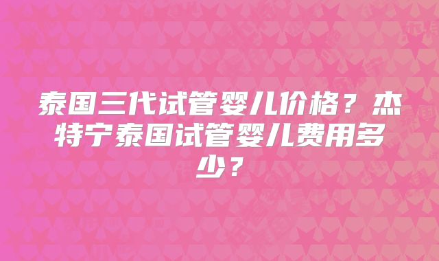 泰国三代试管婴儿价格？杰特宁泰国试管婴儿费用多少？