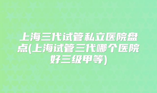 上海三代试管私立医院盘点(上海试管三代哪个医院好三级甲等)