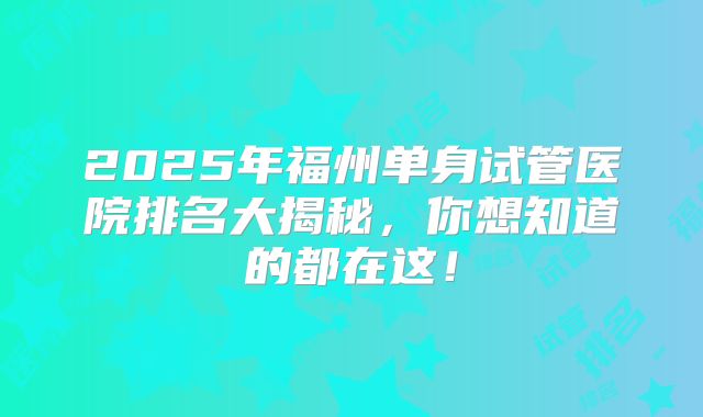 2025年福州单身试管医院排名大揭秘，你想知道的都在这！