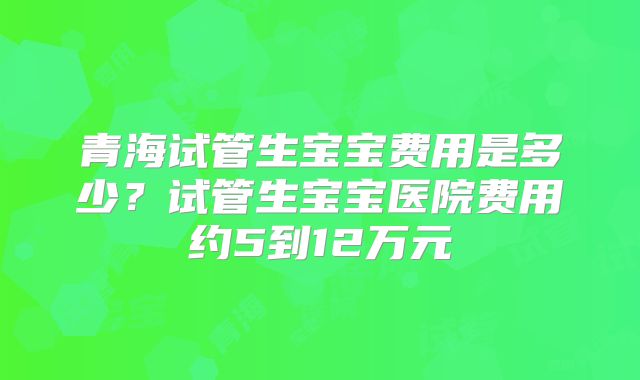 青海试管生宝宝费用是多少?试管生宝宝医院费用约5到12万元