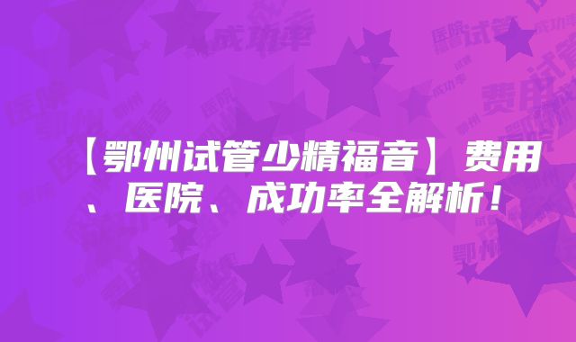 【鄂州试管少精福音】费用、医院、成功率全解析！