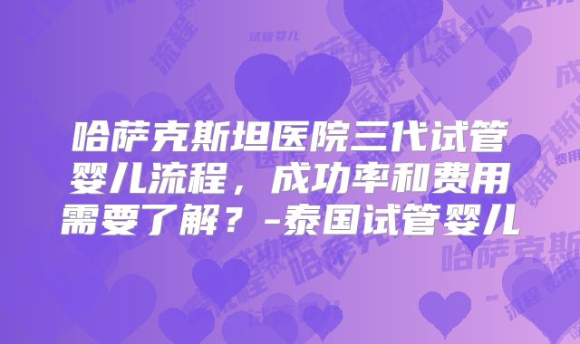 哈萨克斯坦医院三代试管婴儿流程，成功率和费用需要了解？-泰国试管婴儿