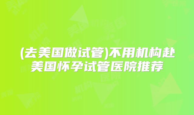 (去美国做试管)不用机构赴美国怀孕试管医院推荐
