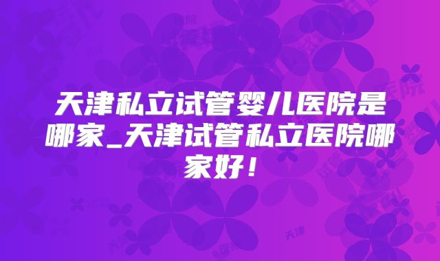 天津私立试管婴儿医院是哪家_天津试管私立医院哪家好！