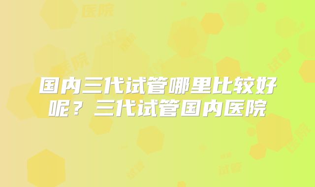 国内三代试管哪里比较好呢？三代试管国内医院