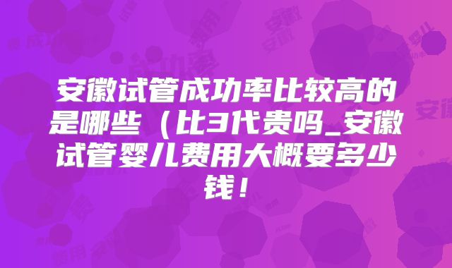 安徽试管成功率比较高的是哪些(比3代贵吗_安徽试管婴儿费用大概要多少钱!