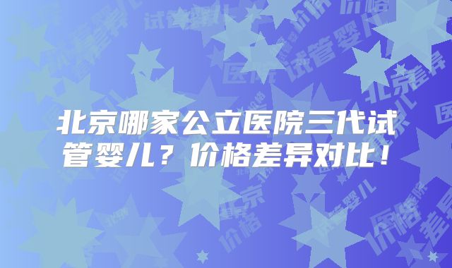 北京哪家公立医院三代试管婴儿?价格差异对比!