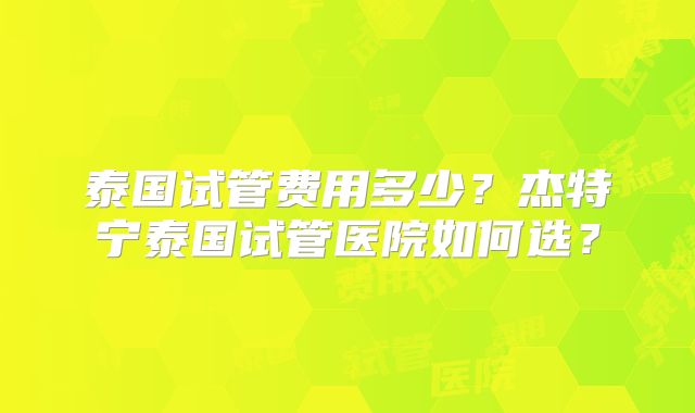 泰国试管费用多少？杰特宁泰国试管医院如何选？