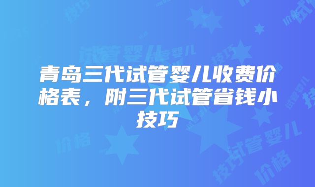 青岛三代试管婴儿收费价格表,附三代试管省钱小技巧
