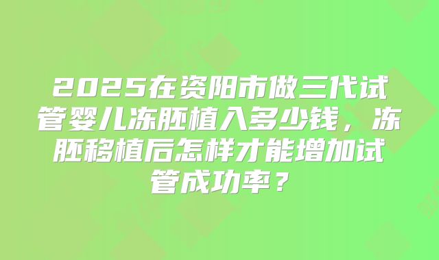 2025在资阳市做三代试管婴儿冻胚植入多少钱，冻胚移植后怎样才能增加试管成功率？