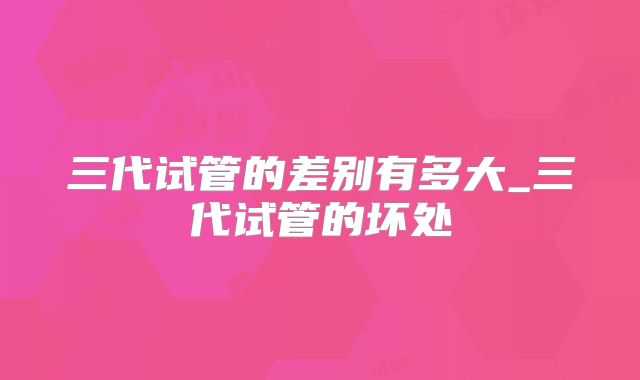 三代试管的差别有多大_三代试管的坏处