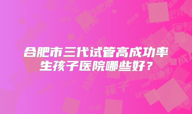 合肥市三代试管高成功率生孩子医院哪些好?
