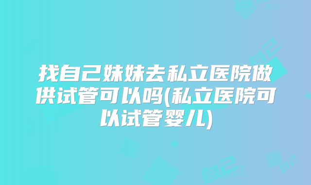 找自己妹妹去私立医院做供试管可以吗(私立医院可以试管婴儿)