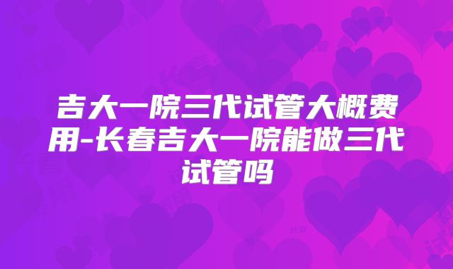 吉大一院三代试管大概费用-长春吉大一院能做三代试管吗