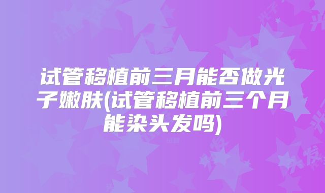 试管移植前三月能否做光子嫩肤(试管移植前三个月能染头发吗)