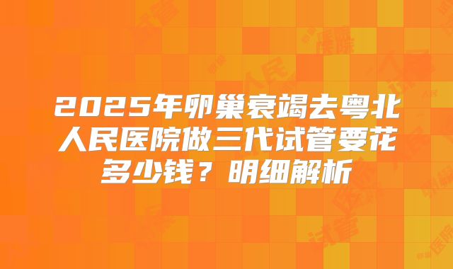 2025年卵巢衰竭去粤北人民医院做三代试管要花多少钱？明细解析