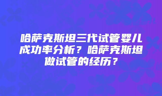 哈萨克斯坦三代试管婴儿成功率分析？哈萨克斯坦做试管的经历？