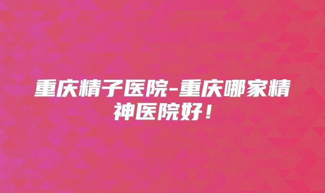 重庆精子医院-重庆哪家精神医院好！