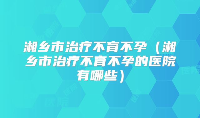 湘乡市治疗不育不孕(湘乡市治疗不育不孕的医院有哪些)